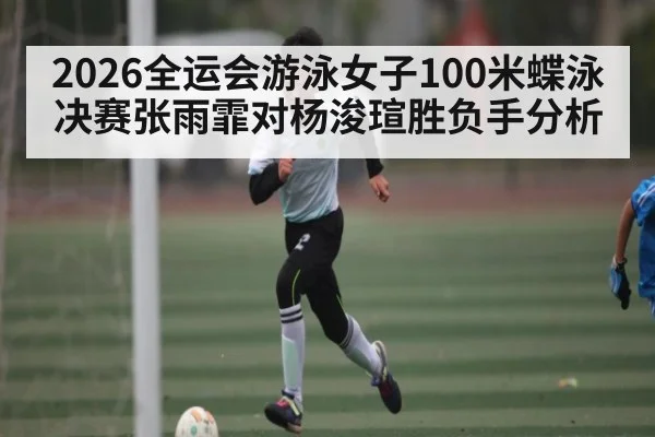 2026全运会游泳女子100米蝶泳决赛张雨霏对杨浚瑄胜负手分析